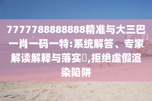 7777788888888精準與大三巴一肖一碼一特:系統解答、專家解讀解釋與落實?,拒絕虛假渲染陷阱